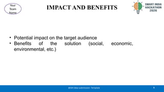IMPACT AND BENEFITS
• Potential impact on the target audience
• Benefits of the solution (social, economic,
environmental, etc.)
5
@SIH Idea submission- Template
Your
Team
Name
 