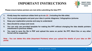 7
@SIH Idea submission- Template
1. Kindly keep the maximum slides limit up to six (6). ( Including the title slide)
2. Try to avoid paragraphs and post your idea in points /diagrams / Infographics /pictures
3. Keep your explanation precise and easy to understand
4. Idea should be unique and novel.
5. You can only use provided template for making the PPT without changing the idea details pointers
(mentioned in previous slides).
6. You need to save the file in PDF and upload the same on portal. No PPT, Word Doc or any other
format will be supported.
Note - You can delete this slide (Important Pointers) when you upload the details of your idea on SIH
portal.
IMPORTANT INSTRUCTIONS
Please ensure below pointers are met while submitting the Idea PPT:
 