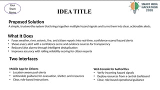 IDEA TITLE
2
@SIH Idea submission- Template
Your
Team
Name
Proposed Solution
A simple, trustworthy system that brings together multiple hazard signals and turns them into clear, actionable alerts.
What It Does
• Fuses weather, river, seismic, fire, and citizen reports into real-time, confidence-scored hazard alerts
• Shows every alert with a confidence score and evidence sources for transparency
• Reduces false alarms through intelligent deduplication
• Improves accuracy with rolling reliability scoring for citizen reports
Two Interfaces
Mobile App for Citizens
• Location-aware push alerts
• Actionable guidance for evacuation, shelter, and resources
• Clear, role-based instructions
Web Console for Authorities
• Verify incoming hazard signals
• Deploy resources from a central dashboard
• Clear, role-based operational guidance
 