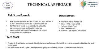TECHNICALAPPROACH
Risk Score Formula
• Risk Score = (Weather × 0.30) + (River × 0.30) + (Citizen ×
0.20) + (Infrastructure × 0.10) + (Historical × 0.10)
• Confidence is based on source count, reliability,
agreement, recency, and location accuracy
• Deterministic rule-based fusion keeps the system
transparent and explainable
3
@SIH Idea submission- Template
Your
Team
Name
Data Sources
• Weather - Open-Meteo API
• River - CWC / India-WRIS
• Seismic - USGS Feed
• Fire - NASA FIRMS
• Citizens - app reports and photos
Tech Stack
• Frontend: React Native for mobile, Next.js for web, Leaflet maps, Socket.IO for real-time updates, Firebase for push
notifications
• Backend: Node.js and Express, MongoDB with geospatial indexing, Socket.IO for live communication
 