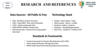 RESEARCH AND REFERENCES
Data Sources - All Public & Free
• IMD - Rainfall & weather forecasts
• CWC / India-WRIS - River level thresholds
• USGS - Global earthquake feed
• NASA FIRMS -Wildfire hotspot data
• OpenStreet Map - Infrastructure & geospatial
base layer
7
@SIH Idea submission- Template
Your
Team
Name
Technology Stack
• Mobile - React Native + Expo
• Web Console - Next.js + Leaflet
• Backend - Node.js + Express
• Database - MongoDB (geospatial)
• Real-Time - Socket.IO + Firebase FCM
Standards & Frameworks
• Sendai Framework for Disaster Risk Reduction 2015-2030
• India's National Disaster Management Plan
• WMO Multi-Hazard Early Warning Systems best practices
 
