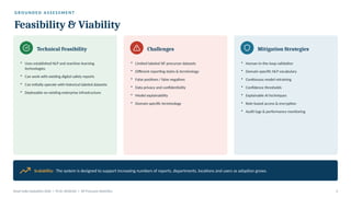 G R O U N D E D A S S E S S M E N T
Feasibility & Viability
Technical Feasibility
• Uses established NLP and machine-learning
technologies
• Can work with existing digital safety reports
• Can initially operate with historical labeled datasets
• Deployable on existing enterprise infrastructure
Challenges
• Limited labeled SIF precursor datasets
• Different reporting styles & terminology
• False positives / false negatives
• Data privacy and confidentiality
• Model explainability
• Domain-specific terminology
Mitigation Strategies
• Human-in-the-loop validation
• Domain-specific NLP vocabulary
• Continuous model retraining
• Confidence thresholds
• Explainable AI techniques
• Role-based access & encryption
• Audit logs & performance monitoring
Scalability: The system is designed to support increasing numbers of reports, departments, locations and users as adoption grows.
Smart India Hackathon 2026 | PS ID: SIH26165 | SIF Precursor Detection 4
 