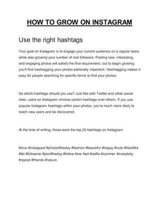 HOW TO GROW ON INSTAGRAM
Use the right hashtags
Your goal on Instagram is to engage your current audience on a regular basis
while also growing your number of real followers. Posting new, interesting,
and engaging photos will satisfy the first requirement, but to begin growing
you’ll find hashtagging your photos extremely important. Hashtagging makes it
easy for people searching for specific terms to find your photos.
So which hashtags should you use? Just like with Twitter and other social
sites, users on Instagram choose certain hashtags over others. If you use
popular Instagram hashtags within your photos, you’re much more likely to
reach new users and be discovered.
At the time of writing, these were the top 20 hashtags on Instagram:
#love #instagood #photooftheday #fashion #beautiful #happy #cute #like4like
#tbt #followme #picoftheday #follow #me #art #selfie #summer #instadaily
#repost #friends #nature
 