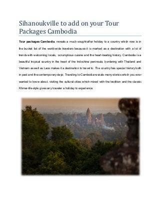 Sihanoukville to add on your Tour
Packages Cambodia
Tour packages Cambodia, reveals a much sought-after holiday to a country which now is in
the bucket list of the world-wide travelers because it is marked as a destination with a lot of
trends with welcoming locals, scrumptious cuisine and the heart-beating history. Cambodia is a
beautiful tropical country in the heart of the Indochina peninsula, bordering with Thailand and
Vietnam as well as Laos makes it a destination to travel to. The country has special history both
in past and the contemporary days; Traveling to Cambodia reveals many stories which you ever
wanted to know about, visiting the cultural cities which mixed with the tradition and the classic
Khmer-life-style gives any traveler a holiday to experience.
 