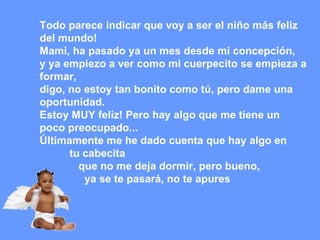 Todo parece indicar que voy a ser el niño más feliz  del mundo! Mami, ha pasado ya un mes desde mi concepción,  y ya empiezo a ver como mi cuerpecito se empieza a formar,  digo, no estoy tan bonito como tú, pero dame una oportunidad.  Estoy MUY feliz! Pero hay algo que me tiene un poco preocupado...  Últimamente me he dado cuenta que hay algo en tu cabecita  que no me deja dormir, pero bueno,  ya se te pasará, no te apures   