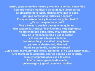 Mami, ya pasaron dos meses y medio y la verdad estoy feliz  con mis nuevas manitos y de veras que tengo ganas  de utilizarlas para jugar. Mamita dime que te pasa,  por qué lloras tanto todas las noches? Por qué cuando papi y tú se ven se gritan tanto? ¿Ya no me quieren, o qué?  Voy a hacer lo posible para que me quieran..  Han pasado ya 3 meses, Mami, te noto muy deprimida,  no entiendo qué pasa, estoy muy confundido. Hoy en la mañana fuimos a ver el doctor  y te dió una cita para mañana. No entiendo, yo me siento muy bien...  ¿acaso te sientes mal, Mamita? Mami, ya es de día, ¿adónde vamos?  ¿Qué pasa, Mami, por qué lloras? No llores, si no va a pasar nada... Oye Mami, no te acuestes, apenas son las 2 de la tarde,  es muy temprano para irse a la cama.  Aparte, no tengo nada de sueño,  quiero seguir jugando con mis manitas. 