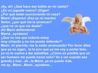 ¡Ay, ah! ¿Qué hace ese tubito en mi casita? ¿Es un juguete nuevo? ¡Oigan! ¿Por qué están succionando mi casa? Mami! ¡Esperen! ¡Esa es mi manito! Señor, ¿por qué me la arrancan?  ¿que no ve que me duele?  ah! Mami defiéndeme! Mamá...ayúdame!  ¿Que no ves que todavía estoy  muy chiquito y no me puedo defender?  Mami, mi piernita, me la están arrancando! Por favor diles  que ya no sigan,  te lo juro que ya me voy a portar bien,  ya no te vuelvo a dar pataditas. ¿Cómo es posible que un  ser humano me pueda hacer esto? Va a ver cuando sea  grande y fuer...ah...te.Mami, ya no puedo más,  me ay...Mami...Mami...ayúdame... 