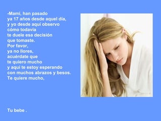 -Mami, han pasado  ya 17 años desde aquel día,  y yo desde aquí observo  cómo todavía  te duele esa decisión  que tomaste. Por favor,  ya no llores,  acuérdate que  te quiero mucho  y aquí te estoy esperando  con muchos abrazos y besos. Te quiere mucho, Tu bebe . 
