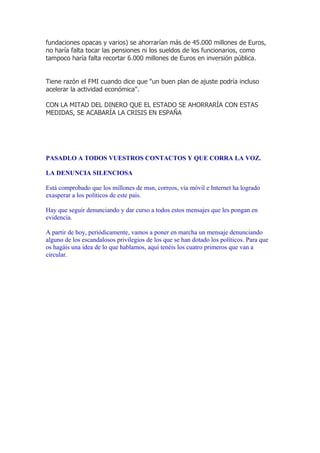 fundaciones opacas y varios) se ahorrarían más de 45.000 millones de Euros,
no haría falta tocar las pensiones ni los sueldos de los funcionarios, como
tampoco haría falta recortar 6.000 millones de Euros en inversión pública.


Tiene razón el FMI cuando dice que "un buen plan de ajuste podría incluso
acelerar la actividad económica".

CON LA MITAD DEL DINERO QUE EL ESTADO SE AHORRARÍA CON ESTAS
MEDIDAS, SE ACABARÍA LA CRISIS EN ESPAÑA




PASADLO A TODOS VUESTROS CONTACTOS Y QUE CORRA LA VOZ.

LA DENUNCIA SILENCIOSA

Está comprobado que los millones de msn, correos, vía móvil e Internet ha logrado
exasperar a los políticos de este país.

Hay que seguir denunciando y dar curso a todos estos mensajes que les pongan en
evidencia.

A partir de hoy, periódicamente, vamos a poner en marcha un mensaje denunciando
alguno de los escandalosos privilegios de los que se han dotado los políticos. Para que
os hagáis una idea de lo que hablamos, aquí tenéis los cuatro primeros que van a
circular.
 