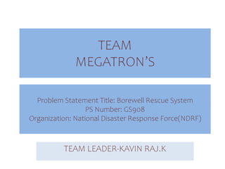 TEAM
MEGATRON’S
TEAM LEADER-KAVIN RAJ.K
Problem Statement Title: Borewell Rescue System
PS Number: GS908
Organization: National Disaster Response Force(NDRF)
 