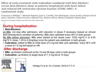 Hidalgo FJ et al. Int J Cardiol. 2016;217:7-11
During hospitalization
• Beta-Blockers
on BBs: not stop after admission, with reduction in doses if necessary (based on clinical
and hemodynamic condition of patients). BBs were uptitrated every 48 h in both groups
No BBs before admission: BBs were started at low doses (carv: 3125 mg/12 h or 6.25
mg/12 h, bisop: 1.25 to 2.5mg/day) once the patient was stabilized, in both groups.
• Ivabradine: added to BBs at initial dose of 5 mg bid after and uptitrated every 48 h until
a dose of 7.5 mg bid based on HR
After discharge
• BBs: up-titration continued at the 14 and 28 days visits in both groups
• Ivabradine: up-titration to target dose of 7, 5 mg bid at 14 days
 