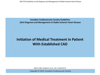 Copyright © 2014, Canadian Cardiovascular Society
2014 CCS Guidelines on the Diagnosis and Management of Stable Ischemia Heart Disease
Mancini GBJ, Gosselin G, et al., Can J Cardiol 2014
Canadian Cardiovascular Society Guidelines
2014 Diagnosis and Management of Stable Ischemic Heart Disease
Initiation of Medical Treatment in Patient
With Established CAD
 