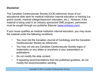 Copyright © 2014, Canadian Cardiovascular SocietyCopyright © 2014, Canadian Cardiovascular Society
Disclaimer
The Canadian Cardiovascular Society (CCS) welcomes reuse of our
educational slide deck for medical institution internal education or training (i.e.
grand rounds, medical college/classroom education, etc.). However, if the
material is being used in an industry sponsored CME program, permission
must be sought through our publisher Elsevier (www.onlinecjc.com).
If your reuse qualifies as medical institution internal education, you may reuse
the material under the following conditions:
• You must cite the Canadian Journal of Cardiology and the Canadian
Cardiovascular Society as references.
• You may not use any Canadian Cardiovascular Society logos or
trademarks on any slides or anywhere in your presentation or
publications.
• Do not modify the slide content.
• If repeating recommendations from the published guideline, do not
modify the recommendation wording.
 