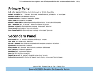 Copyright © 2014, Canadian Cardiovascular Society
CCS Guidelines for the Diagnosis and Management of Stable Ischemia Heart Disease (2014)
Mancini GBJ, Gosselin G, et al., Can J Cardiol 2014
Primary Panel
G.B. John Mancini MD, Co-chair; University of British Columbia
Gilbert Gosselin MD, Co-chair; Montreal Heart Institute, University of Montreal
Benjamin Chow MD; Ottawa Heart Institute
William Kostuk MD; University of Western Ontario
James Stone MD; University of Calgary
Kenneth J. Yvorchuk MD; Vancouver Island Health Authority, Victoria, British Columbia
Beth L. Abramson MD; St. Michael’s Hospital, University of Toronto
Raymond Cartier MD; Montreal Heart Institute, University of Montreal
Victor Huckell MD; University of British Columbia
Jean-Claude Tardif MD; Montreal Heart Institute, University of Montreal
Secondary Panel
Kim Connelly MD; St. Michael’s Hospital, University of Toronto
John Ducas MD; University of Manitoba
Michael E. Farkouh MD; University Health Network Hospitals, University of Toronto
Milan Gupta MD; McMaster University
Martin Juneau MD; Montreal Heart Institute, University of Montreal
Blair O’Neill MD; University of Alberta
Paolo Raggi MD; University of Alberta
Koon Teo MD; McMaster University
Subodh Verma MD; St. Michael’s Hospital, University of Toronto
Rodney Zimmermann MD; Regina Qu’Appelle Health Region, University of Saskatchewan
 