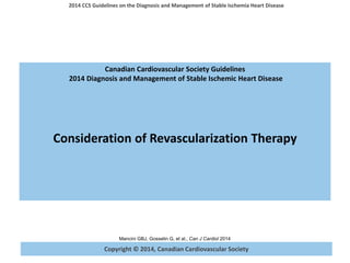 Copyright © 2014, Canadian Cardiovascular Society
2014 CCS Guidelines on the Diagnosis and Management of Stable Ischemia Heart Disease
Mancini GBJ, Gosselin G, et al., Can J Cardiol 2014
Canadian Cardiovascular Society Guidelines
2014 Diagnosis and Management of Stable Ischemic Heart Disease
Consideration of Revascularization Therapy
 