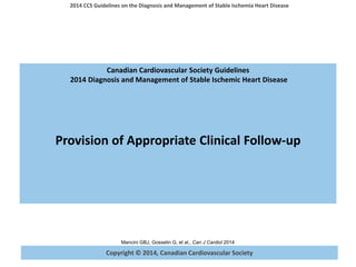 Copyright © 2014, Canadian Cardiovascular Society
2014 CCS Guidelines on the Diagnosis and Management of Stable Ischemia Heart Disease
Mancini GBJ, Gosselin G, et al., Can J Cardiol 2014
Canadian Cardiovascular Society Guidelines
2014 Diagnosis and Management of Stable Ischemic Heart Disease
Provision of Appropriate Clinical Follow-up
 
