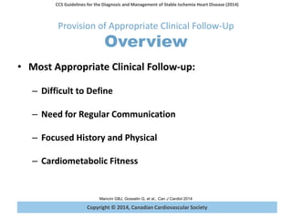 Copyright © 2014, Canadian Cardiovascular Society
CCS Guidelines for the Diagnosis and Management of Stable Ischemia Heart Disease (2014)
Mancini GBJ, Gosselin G, et al., Can J Cardiol 2014
Provision of Appropriate Clinical Follow-Up
Overview
• Most Appropriate Clinical Follow-up:
– Difficult to Define
– Need for Regular Communication
– Focused History and Physical
– Cardiometabolic Fitness
 