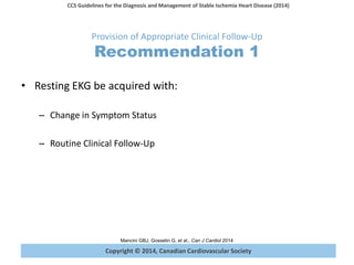 Copyright © 2014, Canadian Cardiovascular Society
CCS Guidelines for the Diagnosis and Management of Stable Ischemia Heart Disease (2014)
Mancini GBJ, Gosselin G, et al., Can J Cardiol 2014
Provision of Appropriate Clinical Follow-Up
Recommendation 1
• Resting EKG be acquired with:
– Change in Symptom Status
– Routine Clinical Follow-Up
 