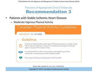 Copyright © 2014, Canadian Cardiovascular Society
CCS Guidelines for the Diagnosis and Management of Stable Ischemia Heart Disease (2014)
Mancini GBJ, Gosselin G, et al., Can J Cardiol 2014
Provision of Appropriate Clinical Follow-Up
Recommendation 3
• Patients with Stable Ischemic Heart Disease
– Moderate-Vigorous Physical Activity
 