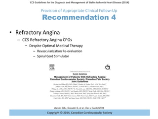 Copyright © 2014, Canadian Cardiovascular Society
CCS Guidelines for the Diagnosis and Management of Stable Ischemia Heart Disease (2014)
Mancini GBJ, Gosselin G, et al., Can J Cardiol 2014
Provision of Appropriate Clinical Follow-Up
Recommendation 4
• Refractory Angina
– CCS Refractory Angina CPGs
• Despite Optimal Medical Therapy
– Revascularization Re-evaluation
– Spinal Cord Stimulator
 