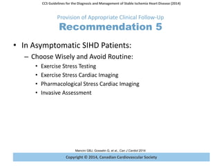 Copyright © 2014, Canadian Cardiovascular Society
CCS Guidelines for the Diagnosis and Management of Stable Ischemia Heart Disease (2014)
Mancini GBJ, Gosselin G, et al., Can J Cardiol 2014
Provision of Appropriate Clinical Follow-Up
Recommendation 5
• In Asymptomatic SIHD Patients:
– Choose Wisely and Avoid Routine:
• Exercise Stress Testing
• Exercise Stress Cardiac Imaging
• Pharmacological Stress Cardiac Imaging
• Invasive Assessment
 