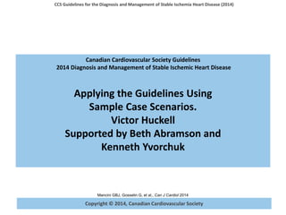 Copyright © 2014, Canadian Cardiovascular Society
CCS Guidelines for the Diagnosis and Management of Stable Ischemia Heart Disease (2014)
Mancini GBJ, Gosselin G, et al., Can J Cardiol 2014
Canadian Cardiovascular Society Guidelines
2014 Diagnosis and Management of Stable Ischemic Heart Disease
Applying the Guidelines Using
Sample Case Scenarios.
Victor Huckell
Supported by Beth Abramson and
Kenneth Yvorchuk
 