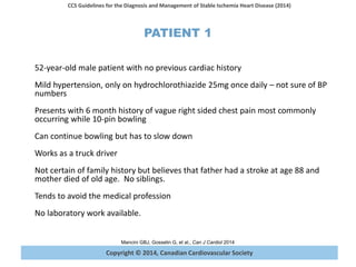 Copyright © 2014, Canadian Cardiovascular Society
CCS Guidelines for the Diagnosis and Management of Stable Ischemia Heart Disease (2014)
Mancini GBJ, Gosselin G, et al., Can J Cardiol 2014
PATIENT 1
52-year-old male patient with no previous cardiac history
Mild hypertension, only on hydrochlorothiazide 25mg once daily – not sure of BP
numbers
Presents with 6 month history of vague right sided chest pain most commonly
occurring while 10-pin bowling
Can continue bowling but has to slow down
Works as a truck driver
Not certain of family history but believes that father had a stroke at age 88 and
mother died of old age. No siblings.
Tends to avoid the medical profession
No laboratory work available.
 