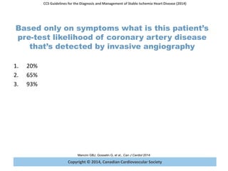 Copyright © 2014, Canadian Cardiovascular Society
CCS Guidelines for the Diagnosis and Management of Stable Ischemia Heart Disease (2014)
Mancini GBJ, Gosselin G, et al., Can J Cardiol 2014
Based only on symptoms what is this patient’s
pre-test likelihood of coronary artery disease
that’s detected by invasive angiography
1. 20%
2. 65%
3. 93%
 