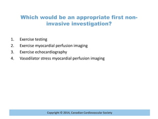 Copyright © 2014, Canadian Cardiovascular Society
Which would be an appropriate first non-
invasive investigation?
1. Exercise testing
2. Exercise myocardial perfusion imaging
3. Exercise echocardiography
4. Vasodilator stress myocardial perfusion imaging
 