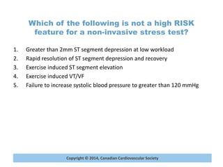 Copyright © 2014, Canadian Cardiovascular Society
Which of the following is not a high RISK
feature for a non-invasive stress test?
1. Greater than 2mm ST segment depression at low workload
2. Rapid resolution of ST segment depression and recovery
3. Exercise induced ST segment elevation
4. Exercise induced VT/VF
5. Failure to increase systolic blood pressure to greater than 120 mmHg
 