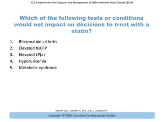 Copyright © 2014, Canadian Cardiovascular Society
CCS Guidelines for the Diagnosis and Management of Stable Ischemia Heart Disease (2014)
Mancini GBJ, Gosselin G, et al., Can J Cardiol 2014
Which of the following tests or conditions
would not impact on decisions to treat with a
statin?
1. Rheumatoid arthritis
2. Elevated hsCRP
3. Elevated LP(a)
4. Hyperuricemia
5. Metabolic syndrome
 