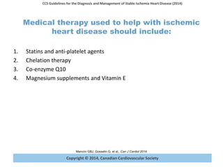 Copyright © 2014, Canadian Cardiovascular Society
CCS Guidelines for the Diagnosis and Management of Stable Ischemia Heart Disease (2014)
Mancini GBJ, Gosselin G, et al., Can J Cardiol 2014
Medical therapy used to help with ischemic
heart disease should include:
1. Statins and anti-platelet agents
2. Chelation therapy
3. Co-enzyme Q10
4. Magnesium supplements and Vitamin E
 