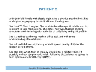 Copyright © 2014, Canadian Cardiovascular Society
PATIENT 2
A 64-year-old female with classic angina and a positive treadmill test has
undergone angiography for verification of the diagnosis.
She has CCS Class II angina. She tends to be a therapeutic nihilist and is
reluctant to take medications. She notes, however, that her ongoing
symptoms are interfering with activities of daily living and quality of life.
She is a retired cardiology medical office assistant with some
understanding of biostatistics.
She asks which forms of therapy would improve quality of life for the
longest period of time.
She also asks which form of therapy would offer a mortality benefit
possibly without symptomatic relief. Following discussions she agrees to
take optimum medical therapy (OMT).
 