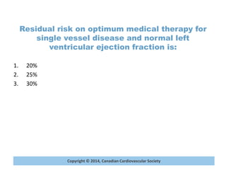Copyright © 2014, Canadian Cardiovascular Society
Residual risk on optimum medical therapy for
single vessel disease and normal left
ventricular ejection fraction is:
1. 20%
2. 25%
3. 30%
 