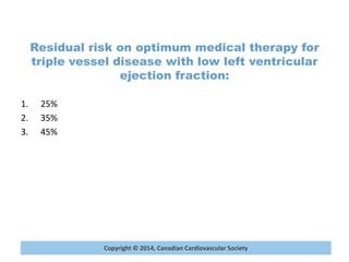 Copyright © 2014, Canadian Cardiovascular Society
Residual risk on optimum medical therapy for
triple vessel disease with low left ventricular
ejection fraction:
1. 25%
2. 35%
3. 45%
 