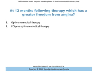 Copyright © 2014, Canadian Cardiovascular Society
CCS Guidelines for the Diagnosis and Management of Stable Ischemia Heart Disease (2014)
Mancini GBJ, Gosselin G, et al., Can J Cardiol 2014
At 12 months following therapy which has a
greater freedom from angina?
1. Optimum medical therapy
2. PCI plus optimum medical therapy
 