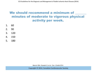 Copyright © 2014, Canadian Cardiovascular Society
CCS Guidelines for the Diagnosis and Management of Stable Ischemia Heart Disease (2014)
Mancini GBJ, Gosselin G, et al., Can J Cardiol 2014
We should recommend a minimum of _______
minutes of moderate to vigorous physical
activity per week.
1. 60
2. 90
3. 120
4. 150
5. 180
 