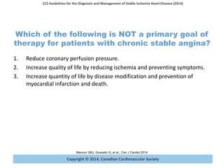 Copyright © 2014, Canadian Cardiovascular Society
CCS Guidelines for the Diagnosis and Management of Stable Ischemia Heart Disease (2014)
Mancini GBJ, Gosselin G, et al., Can J Cardiol 2014
Which of the following is NOT a primary goal of
therapy for patients with chronic stable angina?
1. Reduce coronary perfusion pressure.
2. Increase quality of life by reducing ischemia and preventing symptoms.
3. Increase quantity of life by disease modification and prevention of
myocardial infarction and death.
 