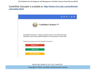 Copyright © 2014, Canadian Cardiovascular Society
CCS Guidelines for the Diagnosis and Management of Stable Ischemia Heart Disease (2014)
Mancini GBJ, Gosselin G, et al., Can J Cardiol 2014
CardioRisk Calculator is available at: http://www.circl.ubc.ca/cardiorisk-
calculator.html
 
