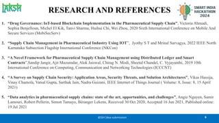 RESEARCH AND REFERENCES
6
@SIH Idea submission
1. “Drug Governance: IoT-based Blockchain Implementation in the Pharmaceutical Supply Chain”, Victoria Ahmadi,
Sophia Benjelloun, Michel El Kik, Tanvi Sharma, Huihui Chi, Wei Zhou, 2020 Sixth International Conference on Mobile And
Secure Services (MobiSecServ)
2. “Supply Chain Management in Pharmaceutical Industry Using IOT”, Jyothy S T and Mrinal Sarvagya, 2022 IEEE North
Karnataka Subsection Flagship International Conference (NKCon)
3. “A Novel Framework for Pharmaceutical Supply Chain Management using Distributed Ledger and Smart
Contracts”,Sandip Jangir, Ajit Muzumdar, Alok Jaiswal, Chirag N. Modi, Sheetal Chandel, C. Vyjayanthi, 2019 10th
International Conference on Computing, Communication and Networking Technologies (ICCCNT)
4. “A Survey on Supply Chain Security: Application Areas, Security Threats, and Solution Architectures”, Vikas Hassija,
Vinay Chamola, Vatsal Gupta, Sarthak Jain, Nadra Guizani, IEEE Internet of Things Journal ( Volume: 8, Issue: 8, 15 April
2021)
5. “Data analytics in pharmaceutical supply chains: state of the art, opportunities, and challenges”, Angie Nguyen, Samir
Lamouri, Robert Pellerin, Simon Tamayo, Béranger Lekens, Received 30 Oct 2020, Accepted 16 Jun 2021, Published online:
19 Jul 2021
 
