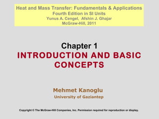 Chapter 1
INTRODUCTION AND BASIC
CONCEPTS
Copyright © The McGraw-Hill Companies, Inc. Permission required for reproduction or display.
Heat and Mass Transfer: Fundamentals & Applications
Fourth Edition in SI Units
Yunus A. Cengel, Afshin J. Ghajar
McGraw-Hill, 2011
Mehmet Kanoglu
University of Gaziantep
 