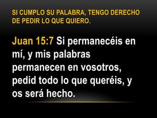 SI CUMPLO SU PALABRA, TENGO DERECHO
DE PEDIR LO QUE QUIERO.
Juan 15:7 Si permanecéis en
mí, y mis palabras
permanecen en vosotros,
pedid todo lo que queréis, y
os será hecho.
 