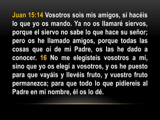 Juan 15:14 Vosotros sois mis amigos, si hacéis
lo que yo os mando. Ya no os llamaré siervos,
porque el siervo no sabe lo que hace su señor;
pero os he llamado amigos, porque todas las
cosas que oí de mi Padre, os las he dado a
conocer. 16 No me elegisteis vosotros a mí,
sino que yo os elegí a vosotros, y os he puesto
para que vayáis y llevéis fruto, y vuestro fruto
permanezca; para que todo lo que pidiereis al
Padre en mi nombre, él os lo dé.
 