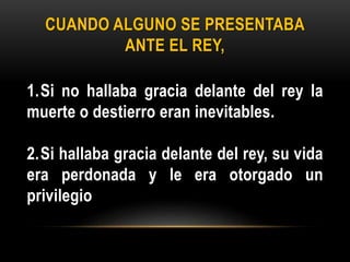 CUANDO ALGUNO SE PRESENTABA
ANTE EL REY,
1.Si no hallaba gracia delante del rey la
muerte o destierro eran inevitables.
2.Si hallaba gracia delante del rey, su vida
era perdonada y le era otorgado un
privilegio
 