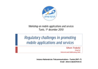 Workshop on mobile applications and services
           Tunis, 1st december 2010


Regulatory challenges in promoting
 mobile applications and services
                                                 Sihem Trabelsi
                                                              Head of
                                         Internet and Addressing Unit



         Instance Nationale des Télécommunications – Tunisie (INT–T)
                                        Email : sihem.trabelsi@intt.tn
 