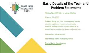 Basic Details of the Teamand
Problem Statement
Ministry Name:Ministry of LawandJustice
PSCode:SIH1286
Problem Statement Title: Incentives basedDesignfor
onboarding LegalServiceProviders such asAdvocates,
Arbitrators, Mediators,Notaries, DocumentWriters, etc on
eMarket Place for extendingLegal Services to Citizens inIndia
T
eamName:T
akniki Yodha
T
eamLeader Name:KushagraSharma
ThemeName:Miscellaneous
 