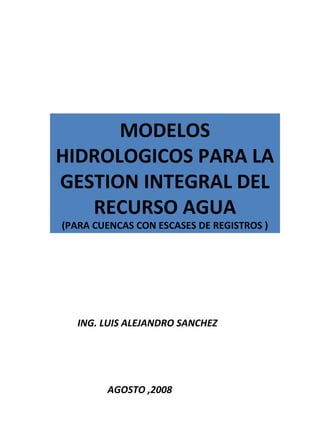 ING. LUIS ALEJANDRO SANCHEZ
MODELOS
HIDROLOGICOS PARA LA
GESTION INTEGRAL DEL
RECURSO AGUA
(PARA CUENCAS CON ESCASES DE REGISTROS )
AGOSTO ,2008
 