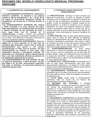 1.) ELEMENTOS DE ALMACENAMIENTO
1.A) ALMACENAMIENTO SUPERFICIAL: Detención y
retensión superficial, es temporal y se produce
cuando la rata de precipitación > inf. + Evap. De él
se origina el escurrimiento superficial (exceso de
precipitación por encima de lo infiltrado durante la
quincena.)
1.B) ALMACENAMIENTO SUPERIOR DEL SUELO
( CINF): Asociado a la zona radicular del suelo.
Capa Subsuperficial. La humedad puede encontrarse
a tensión alrededor de las partículas de suelo o
como agua libre. Se ha dividido en 2
compartimientos: a) Almac. a tensión: cuya capacidad
máxima esta definida por la humedad a capacidad de campo
CC. b) Almac. Libre (CINF-CC) la remoción de esta agua se
realiza por procesos de interflujo y precolación.
1.C) ALMACENAMIENTO SUBTERRANEO: Zona por
debajo de la zona radicular en la cual solo se
considera agua gravitante. Incluye solo la parte del
almacenamiento que aporta a los cauces,
considerándose el resto como el acuífero. De este
almacenamiento se originan el flujo base, flujo
subterráneo efluente y precolación profunda. Es
alimentado por precolación desde almacenamiento
libre y por flujo subterráneo afluente proveniente de
los segmentos superiores de la cuenca.
1.D) ALMACENAMIENTO EN LOS CAUCES: de aquí
se origina la escorrentía , a partir de todos los flujo
que llegan a él. Es decir, escurrimiento superficial,
flujo base, el interflujo y la escorrentía afluente de
segmentos aguas arriba.
2.) PROCESOS HIDROLOGICOS DE
TRANSFERENCIA.
2.A) PRECIPITACION: Constituye el factor principal que
determina la escorrentía. Los datos se ingresan en totales
mensuales, pero el modelo posee un periodo de iteración de
15 días, así que se distribuye la precipitación en dos partes
iguales. A partir de precipitación y estados iniciales de los
almacenamientos se realiza la simulación de los procesos
hidrológicos. En cuanto a la distribución espacial, el modelo
calcula la precipitación media sobre la cuenca, para ello se
necesita determinar el área de influencia de cada estación de
precipitación, sobre cada segmento. (Isoyetas o polígonos de
Thiessen).
2.B) INFILTRACION: Paso de agua desde almacenamiento
superf. Hacia el interior del suelo. Depende de Capacidad
máxima de almacenamiento del suelo, contenido actual de
humedad e intensidad de precipitación. Para valores < déficit
de humedad del suelo al inicio del período quincenal toda
precipitación infiltra, de lo contrario infiltra lo equivalente al
déficit de humedad quedando el resto sobre la cuenca.
2.C) EVAPOTRANSPIRACION: de forma directa
evaporación o a través de las plantas como transpiración. La
ETp, se tomo como la evaporación de tina tipo Adel US
Weather Bureau, multip. Por coeficiente de tina. El calculo de
la evaporación real (ETR) se realiza sumando E1 (aquella
parte del lluvia que no infiltro) y E2 (evapotranspiración desde
la zona a tensión del suelo).
2.D) INTERFLUJO Y PERCOLACIÓN: la precolación es el
paso de agua desde almacenamiento agua libre hasta
almacenamiento subterráneo, y el interflujo es el flujo lateral
desde el mismo almacenamiento libre hasta los cauces. Ambos
proceso se producen simultáneamente.
2.E) ESCURRIMIENTO SUPERFICIAL: Parte de la
precipitación que no se infiltra y que escurre sobre la superficie
del suelo hasta los cauces. Antes de la llegada a los cauces,
es afectada por E1.
2.F) FLUJO BASE: Aporte desde el almacenamiento
subterráneo hasta los cauces. Es una fracción del
almacenamiento subterráneo parámetro C5.
2.G) RECARGA DEL ACUIFERO Y FLUJO
SUBTERRANEO: La recarga de acuífero se expresa como
una fracción del almacenamiento subterráneo superior
parámetro C7. el flujo subterráneo es aquel que fluye hacia
otras cuencas o segmentos en forma subterránea y se expresa
también como una fracción porcentual del almacenamiento
subterráneo superior C6.
C5+C6+C7<1
2.H) ESCORRENTIA SUPERFICIAL O FLUJO TOTAL:
flujo a través de los canales o cauces naturales de la cuenca.
Es resultado de la suma de: escurrimiento superficial, del
interflujo y flujo base, multiplicado por una fracción porcentual
parámetro C8 que indica el porcentaje de la suma total del
volumen simulado durante el mes que sale del segmento de
cuenca, el resto queda en los cauces y canales del segmento.
Al volumen de escorrentía generado por el segmento se le
suman la escorrentía proveniente de las subcuencas
superiores, obteniéndose como resultado la escorrentía total
de la cuenca.
RESUMEN DEL MODELO HIDROLOGICO MENSUAL PROGRAMA
SIMHIDME
 