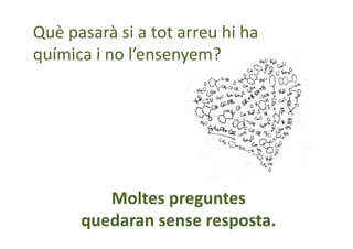 Moltes preguntes
quedaran sense resposta.
Què pasarà si a tot arreu hi ha
química i no l’ensenyem?
 