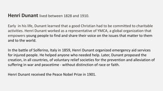 Henri Dunant lived between 1828 and 1910.
Early in his life, Dunant learned that a good Christian had to be committed to charitable
activities. Henri Dunant worked as a representative of YMCA, a global organization that
empowers young people to find and share their voice on the issues that matter to them
and to the world.
In the battle of Solferino, Italy in 1859, Henri Dunant organized emergency aid services
for injured people. He helped anyone who needed help. Later, Dunant proposed the
creation, in all countries, of voluntary relief societies for the prevention and alleviation of
suffering in war and peacetime - without distinction of race or faith.
Henri Dunant received the Peace Nobel Prize in 1901.
 